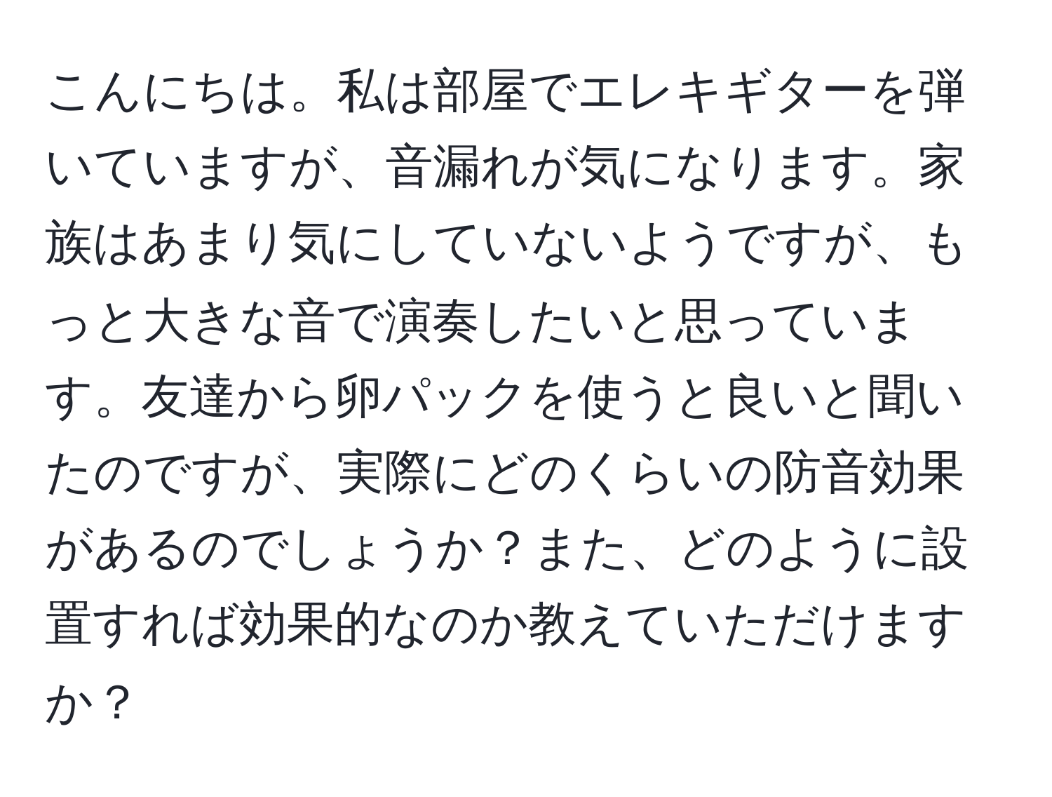 こんにちは。私は部屋でエレキギターを弾いていますが、音漏れが気になります。家族はあまり気にしていないようですが、もっと大きな音で演奏したいと思っています。友達から卵パックを使うと良いと聞いたのですが、実際にどのくらいの防音効果があるのでしょうか？また、どのように設置すれば効果的なのか教えていただけますか？