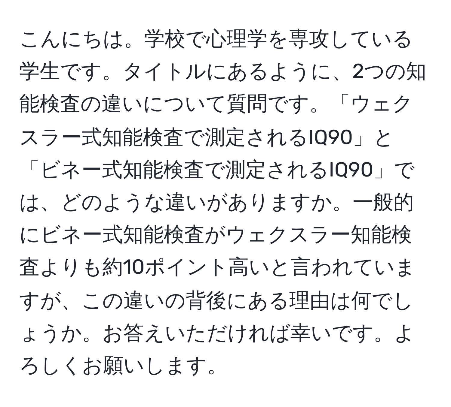 こんにちは。学校で心理学を専攻している学生です。タイトルにあるように、2つの知能検査の違いについて質問です。「ウェクスラー式知能検査で測定されるIQ90」と「ビネー式知能検査で測定されるIQ90」では、どのような違いがありますか。一般的にビネー式知能検査がウェクスラー知能検査よりも約10ポイント高いと言われていますが、この違いの背後にある理由は何でしょうか。お答えいただければ幸いです。よろしくお願いします。