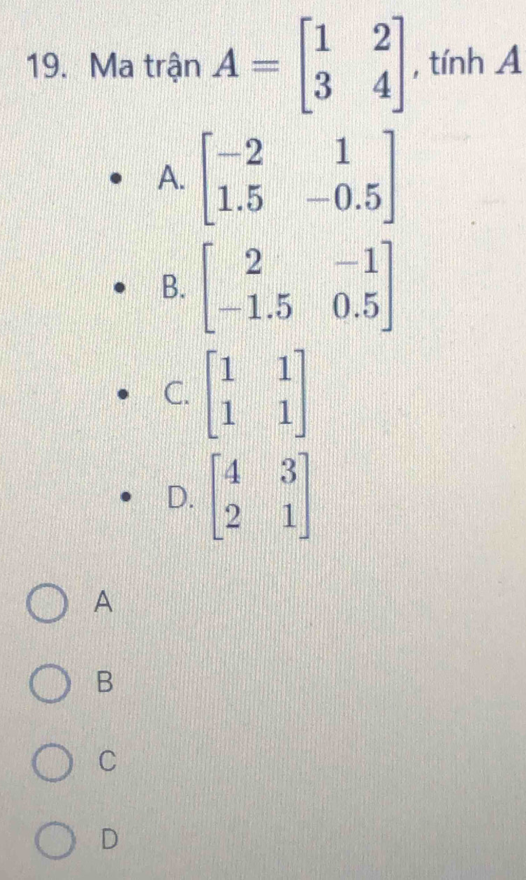 Ma trận A=beginbmatrix 1&2 3&4endbmatrix , tính A
A. beginbmatrix -2&1 1.5&-0.5endbmatrix
B. beginbmatrix 2&-1 -1.5&0.5endbmatrix
C. beginbmatrix 1&1 1&1endbmatrix
D. beginbmatrix 4&3 2&1endbmatrix
A
B
C
D