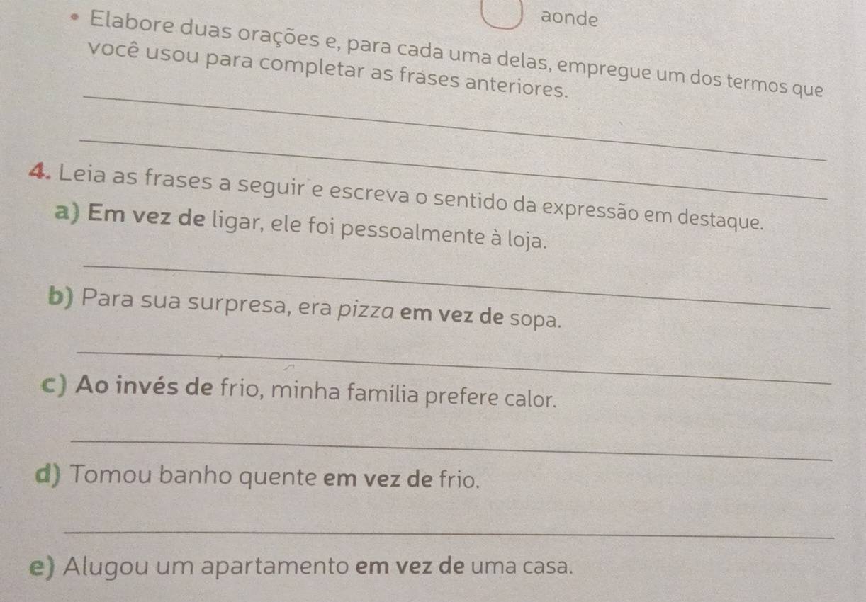 aonde 
Elabore duas orações e, para cada uma delas, empregue um dos termos que 
_ 
você usou para completar as frases anteriores. 
_ 
4. Leia as frases a seguir e escreva o sentido da expressão em destaque. 
_ 
a) Em vez de ligar, ele foi pessoalmente à loja. 
b) Para sua surpresa, era pizza em vez de sopa. 
_ 
c) Ao invés de frio, minha família prefere calor. 
_ 
d) Tomou banho quente em vez de frio. 
_ 
e) Alugou um apartamento em vez de uma casa.