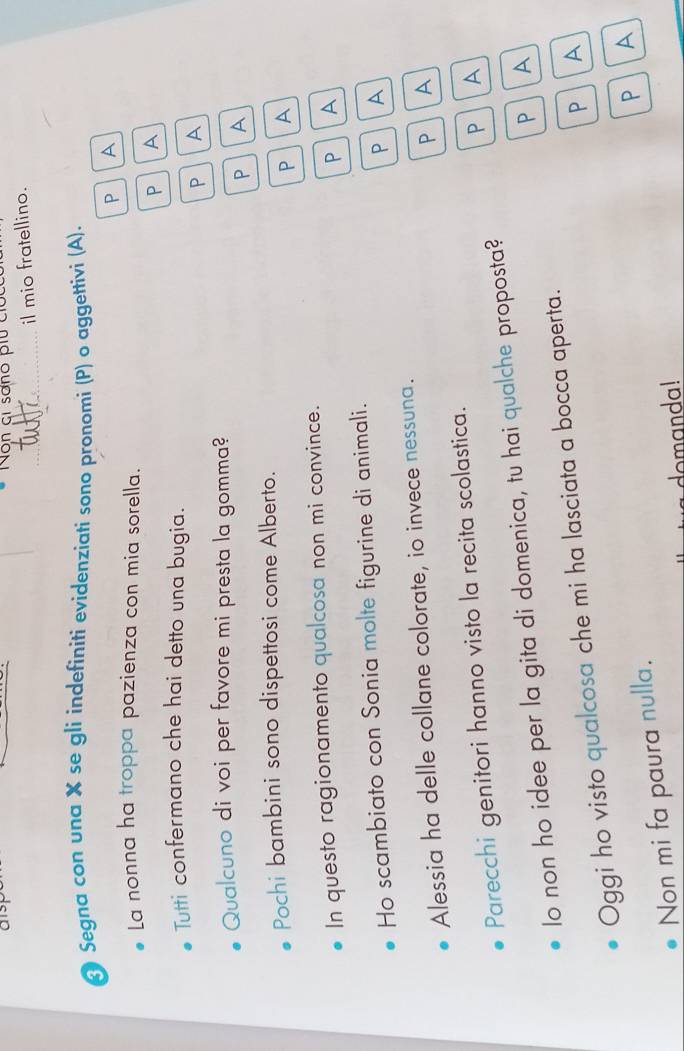 alsp Non gi sano piu coc 
_il mio fratellino. 
* Segna con una X se gli indefiniti evidenziati sono pronomi (P) o aggettivi (A). 
P A 
La nonna ha troppa pazienza con mia sorella. 
P A 
Tutti confermano che hai detto una bugia. 
P A 
Qualcuno di voi per favore mi presta la gomma? 
P a 
Pochi bambini sono dispettosi come Alberto. 
P A 
In questo ragionamento qualcosa non mi convince. 
P A 
Ho scambiato con Sonia molte figurine di animali. 
P A 
Alessia ha delle collane colorate, io invece nessuna. 
P A 
PA 
Parecchi genitori hanno visto la recita scolastica. 
lo non ho idee per la gita di domenica, tu hai qualche proposta? 
PA 
P A 
Oggi ho visto qualcosa che mi ha lasciata a bocca aperta. 
Non mi fa paura nulla. 
P 
domanda!