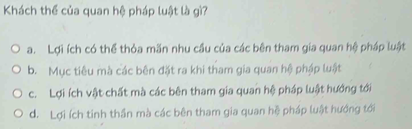 Khách thể của quan hệ pháp luật là gì?
a. Lợi ích có thể thỏa mãn nhu cầu của các bên tham gia quan hệ pháp luật
b. Mục tiêu mà các bên đặt ra khi tham gia quan hệ pháp luật
c. Lợi ích vật chất mà các bên tham gia quan hệ pháp luật hướng tới
d. Lợi ích tinh thần mà các bên tham gia quan hệ pháp luật hướng tới