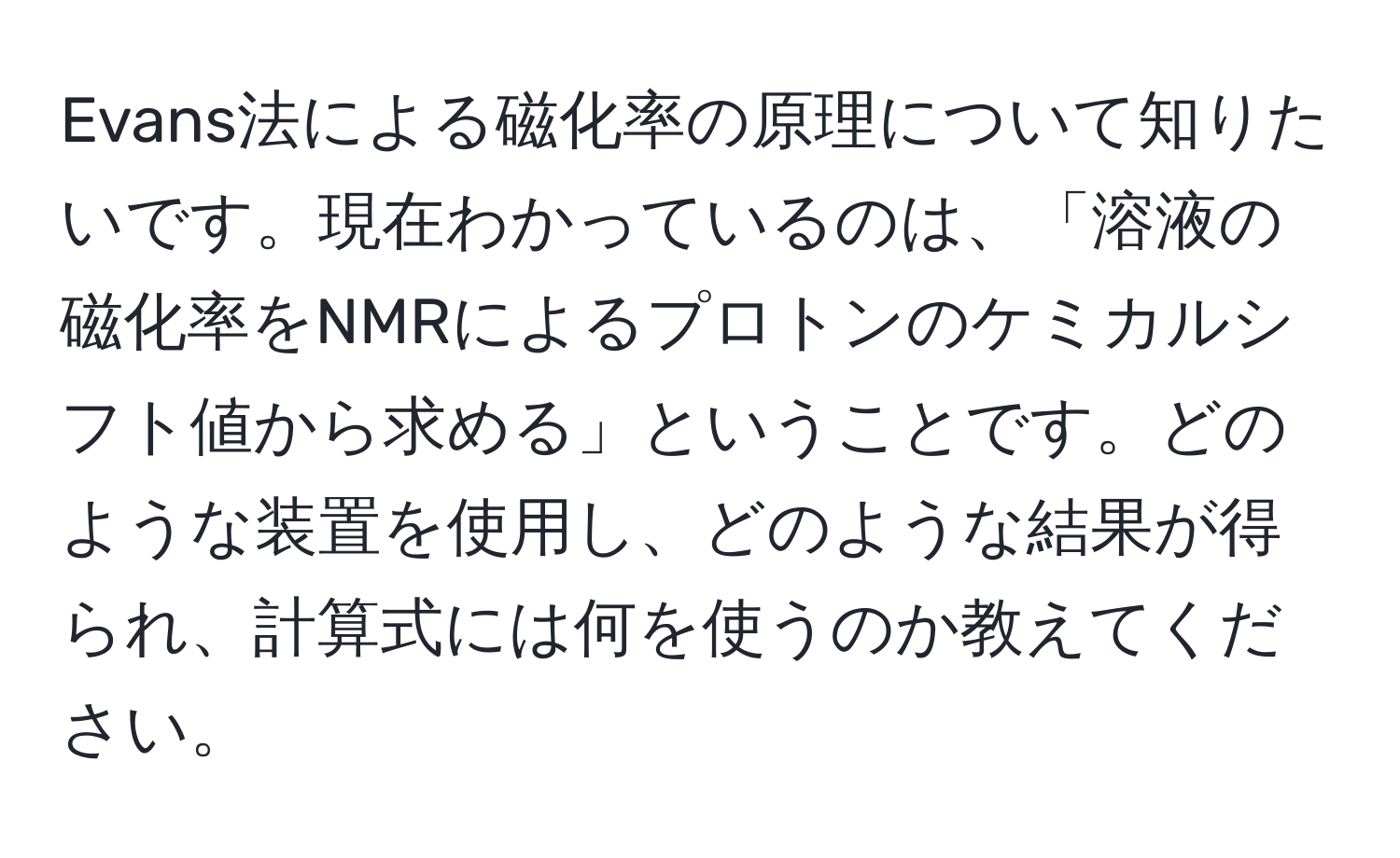 Evans法による磁化率の原理について知りたいです。現在わかっているのは、「溶液の磁化率をNMRによるプロトンのケミカルシフト値から求める」ということです。どのような装置を使用し、どのような結果が得られ、計算式には何を使うのか教えてください。