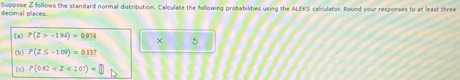 Suppose Z follows the standard normal distribution. Calculate the following probabilities using the ALEKS calculator. Round your responses to at least three 
decimal places. 
(a) P(Z>-1.94)=0.974
× 
(b) P(Z≤ -1.09)=0.137
(c) P(0.62