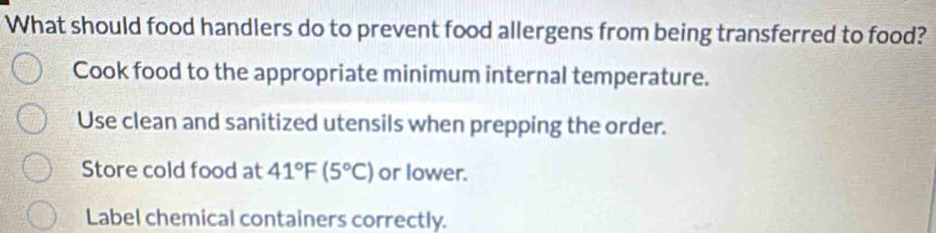 What should food handlers do to prevent food allergens from being transferred to food?
Cook food to the appropriate minimum internal temperature.
Use clean and sanitized utensils when prepping the order.
Store cold food at 41°F(5°C) or lower.
Label chemical containers correctly.