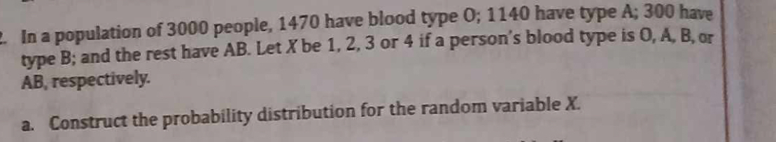 In a population of 3000 people, 1470 have blood type O; 1140 have type A; 300 have 
type B; and the rest have AB. Let X be 1, 2, 3 or 4 if a person's blood type is O, A, B, or
AB, respectively. 
a. Construct the probability distribution for the random variable X.