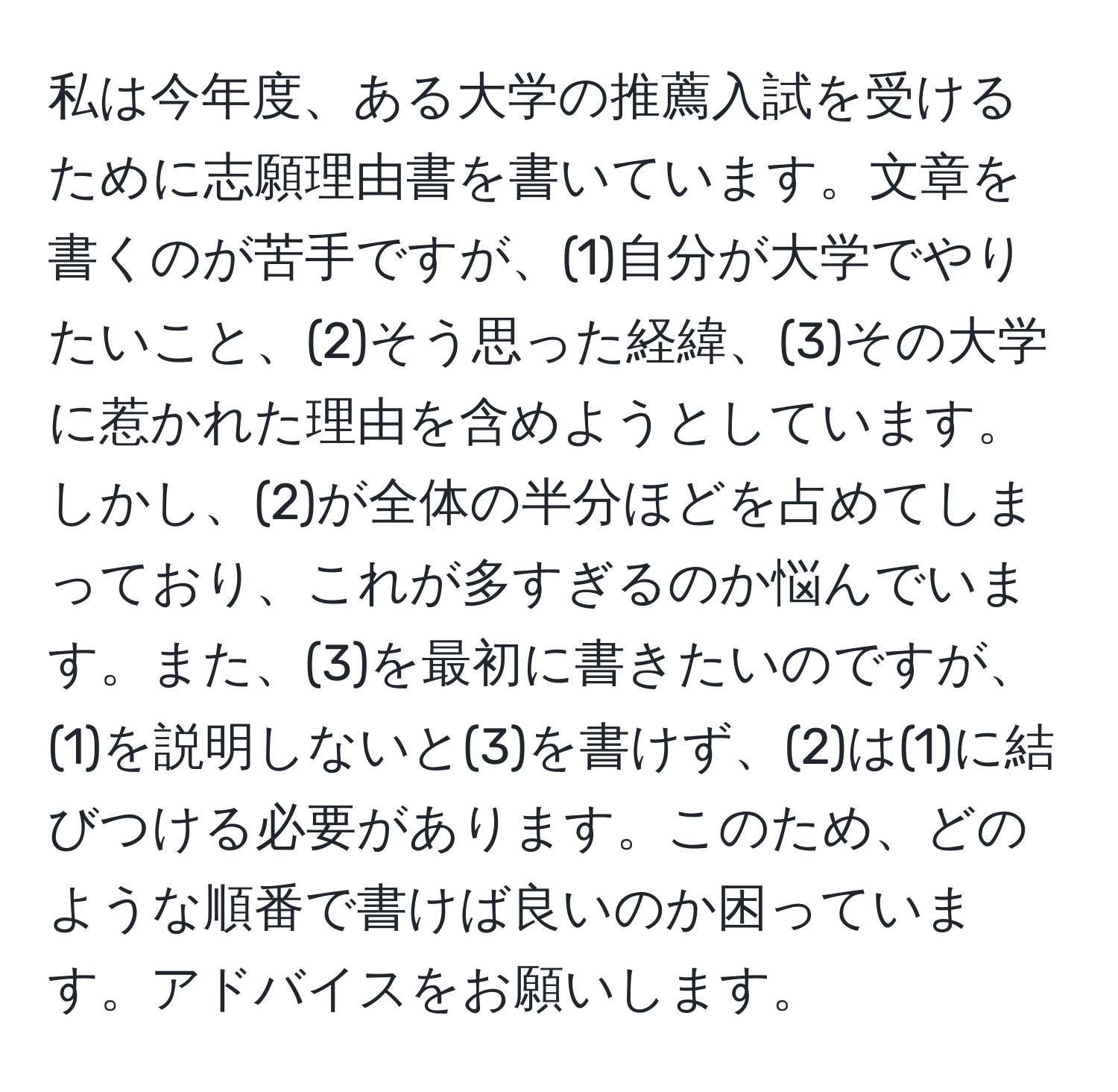 私は今年度、ある大学の推薦入試を受けるために志願理由書を書いています。文章を書くのが苦手ですが、(1)自分が大学でやりたいこと、(2)そう思った経緯、(3)その大学に惹かれた理由を含めようとしています。しかし、(2)が全体の半分ほどを占めてしまっており、これが多すぎるのか悩んでいます。また、(3)を最初に書きたいのですが、(1)を説明しないと(3)を書けず、(2)は(1)に結びつける必要があります。このため、どのような順番で書けば良いのか困っています。アドバイスをお願いします。