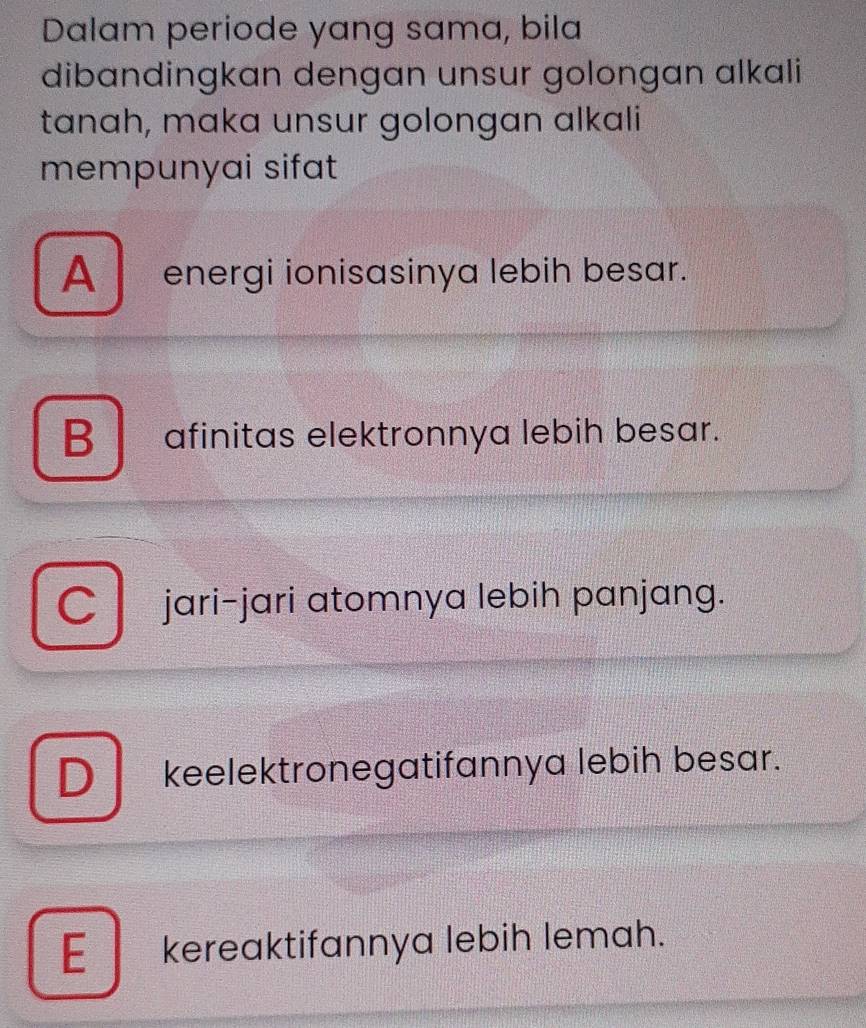 Dalam periode yang sama, bila
dibandingkan dengan unsur golongan alkali
tanah, maka unsur golongan alkali
mempunyai sifat
A energi ionisasinya lebih besar.
B afinitas elektronnya lebih besar.
Cjari-jari atomnya lebih panjang.
D keelektronegatifannya lebih besar.
E_ kereaktifannya lebih lemah.