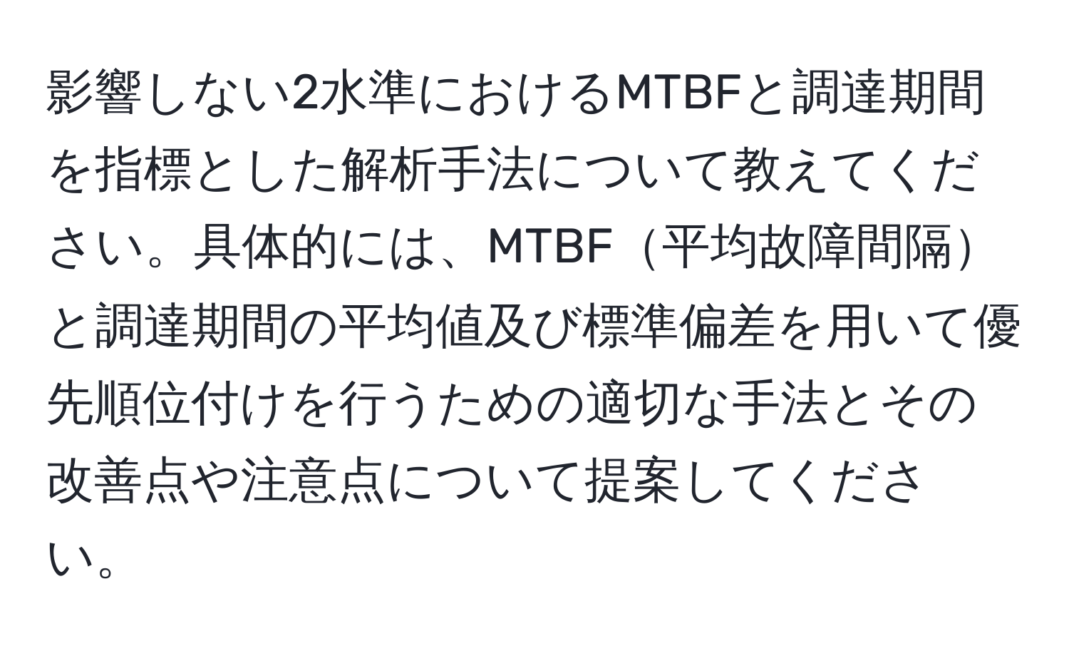 影響しない2水準におけるMTBFと調達期間を指標とした解析手法について教えてください。具体的には、MTBF平均故障間隔と調達期間の平均値及び標準偏差を用いて優先順位付けを行うための適切な手法とその改善点や注意点について提案してください。