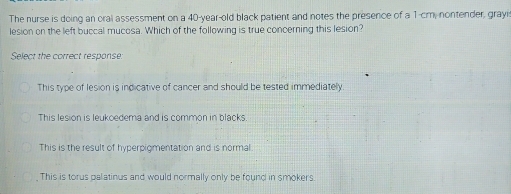 The nurse is doing an oral assessment on a 40-year-old black patient and notes the presence of a 1-cm, nontender, grayi
lesion on the left buccal mucosa. Which of the following is true concerning this lesion?
Select the correct response.
This type of lesion is indicative of cancer and should be tested immediately.
This lesion is leukoedema and is common in blacks.
This is the result of hyperpigmentation and is normal
This is torus palatinus and would normally only be found in smokers.