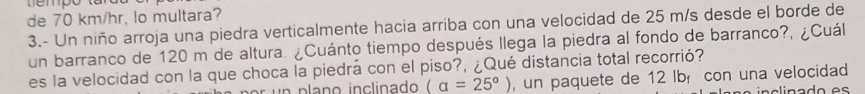 de 70 km/hr, lo multara? 
3.- Un niño arroja una piedra verticalmente hacia arriba con una velocidad de 25 m/s desde el borde de 
un barranco de 120 m de altura. ¿Cuánto tiempo después llega la piedra al fondo de barranco?, ¿Cuál 
es la velocidad con la que choca la piedrá con el piso?, ¿Qué distancia total recorrió?
(alpha =25°) , un paquete de 12 lbí con una velocidad 
in a o e