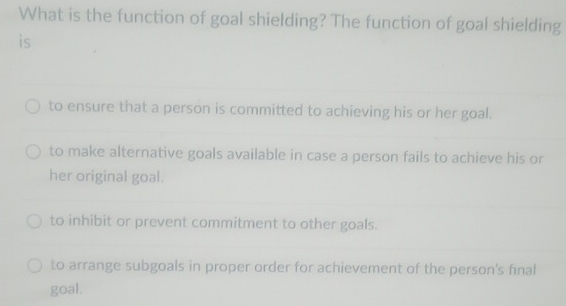 What is the function of goal shielding? The function of goal shielding
is
to ensure that a person is committed to achieving his or her goal.
to make alternative goals available in case a person fails to achieve his or
her original goal.
to inhibit or prevent commitment to other goals.
to arrange subgoals in proper order for achievement of the person's final
goal.