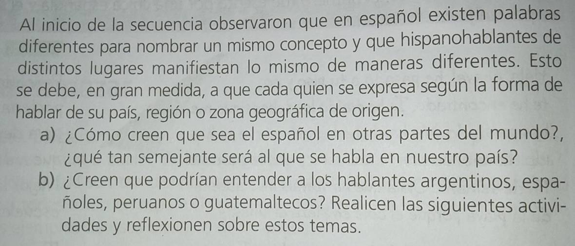 Al inicio de la secuencia observaron que en español existen palabras 
diferentes para nombrar un mismo concepto y que hispanohablantes de 
distintos lugares manifiestan lo mismo de maneras diferentes. Esto 
se debe, en gran medida, a que cada quien se expresa según la forma de 
hablar de su país, región o zona geográfica de origen. 
a) ¿Cómo creen que sea el español en otras partes del mundo?, 
¿qué tan semejante será al que se habla en nuestro país? 
b) ¿Creen que podrían entender a los hablantes argentinos, espa- 
ñoles, peruanos o guatemaltecos? Realicen las siguientes activi- 
dades y reflexionen sobre estos temas.