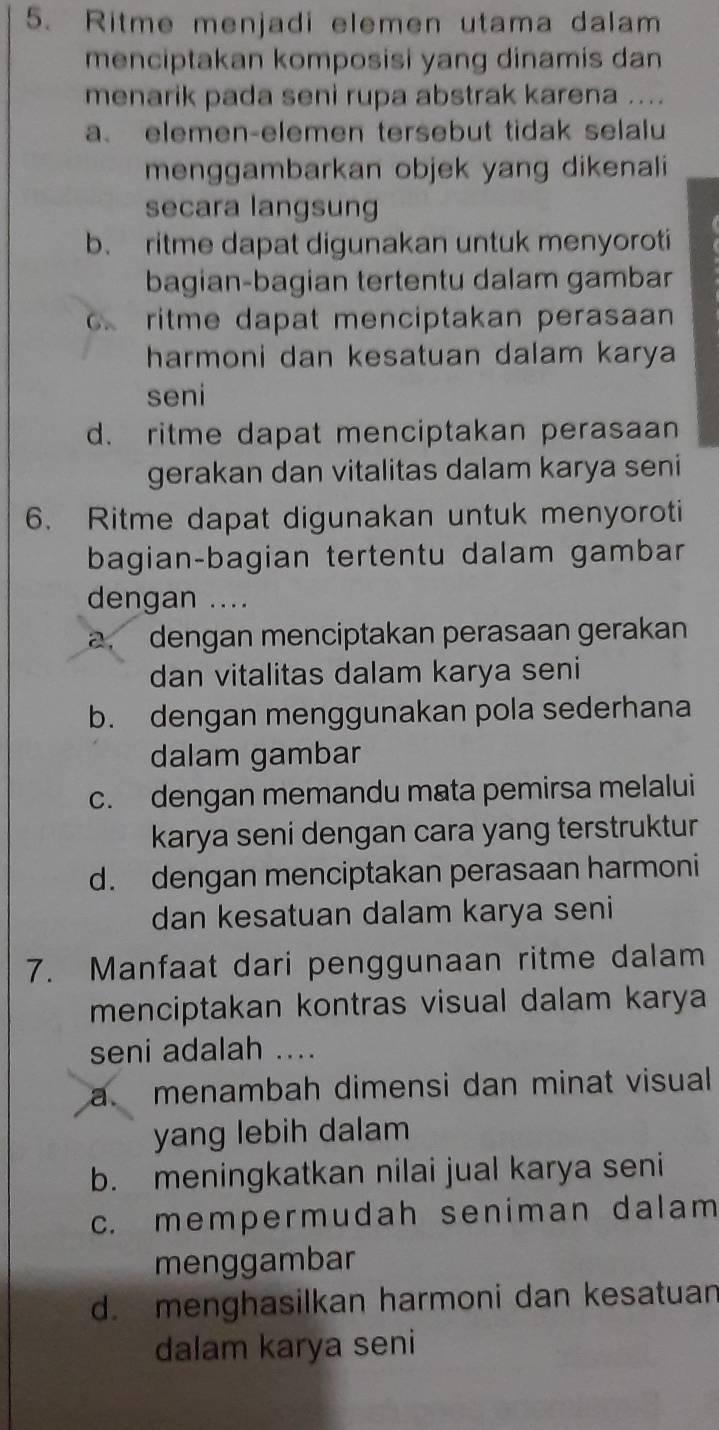 Ritme menjadi elemen utama dalam
menciptakan komposisi yang dinamis dan
menarik pada seni rupa abstrak karena ....
a、 elemen-elemen tersebut tidak selalu
menggambarkan objek yang dikenali
secara langsung
b. ritme dapat digunakan untuk menyoroti
bagian-bagian tertentu dalam gambar
ritme dapat menciptakan perasaan 
harmoni dan kesatuan dalam karya
seni
d. ritme dapat menciptakan perasaan
gerakan dan vitalitas dalam karya seni
6. Ritme dapat digunakan untuk menyoroti
bagian-bagian tertentu dalam gambar
dengan ....
a. dengan menciptakan perasaan gerakan
dan vitalitas dalam karya seni
b. dengan menggunakan pola sederhana
dalam gambar
c. dengan memandu mata pemirsa melalui
karya seni dengan cara yang terstruktur
d. dengan menciptakan perasaan harmoni
dan kesatuan dalam karya seni
7. Manfaat dari penggunaan ritme dalam
menciptakan kontras visual dalam karya
seni adalah ....
a menambah dimensi dan minat visual
yang lebih dalam
b. meningkatkan nilai jual karya seni
c. mempermudah seniman dalam
menggambar
d. menghasilkan harmoni dan kesatuan
dalam karya seni