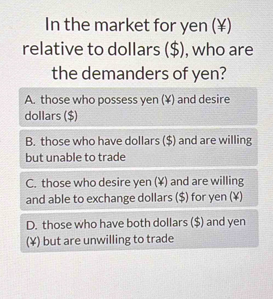 In the market for yen (¥)
relative to dollars ($), who are
the demanders of yen?
A. those who possess yen (¥) and desire
dollars ($)
B. those who have dollars ($) and are willing
but unable to trade
C. those who desire yen (¥) and are willing
and able to exchange dollars ($) for yen (¥)
D. those who have both dollars ($) and yen
(¥) but are unwilling to trade