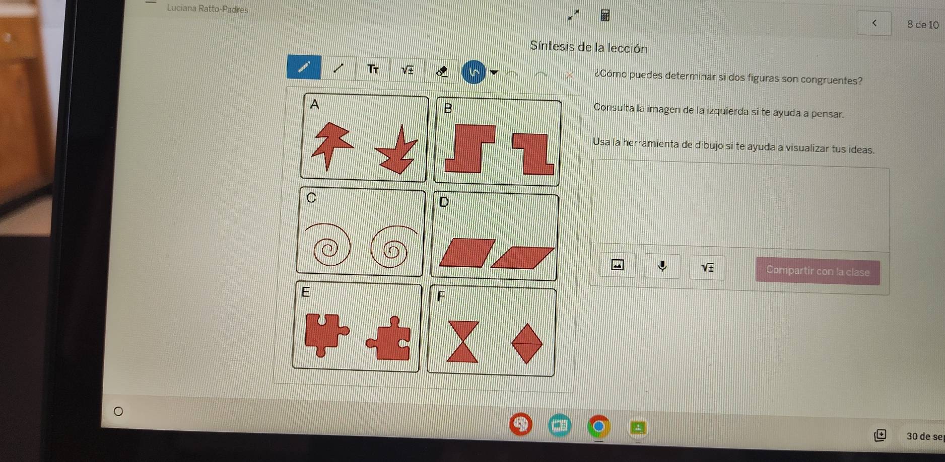 Luciana Ratto-Padres 
< 8 de 10 
Síntesis de la lección 
i 
Tr ¿Cómo puedes determinar si dos figuras son congruentes? 
Consulta la imagen de la izquierda si te ayuda a pensar. 
Usa la herramienta de dibujo si te ayuda a visualizar tus ideas. 
↓ 
Compartir con la clase 
E 
F
30 de se