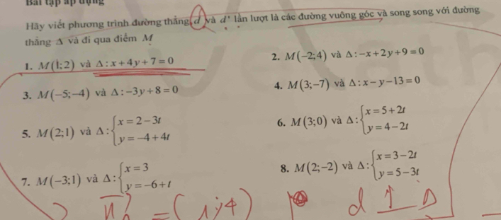 Bầ tập ấp đụng 
Hãy viết phương trình đường thằng đ và d' lần lượt là các đường vuông góc và song song với đường 
thẳng A và đi qua điểm M
2. 
1. M(1:2) và △ :x+4y+7=0 M(-2;4) và △ :-x+2y+9=0
3. M(-5;-4) và △ :-3y+8=0 4. M(3;-7) và △ :x-y-13=0
5. M(2;1) và Delta :beginarrayl x=2-3t y=-4+4tendarray.
6. M(3;0) và Delta :beginarrayl x=5+2t y=4-2tendarray.
8. 
7. M(-3;1) và Delta :beginarrayl x=3 y=-6+tendarray. M(2;-2) và Delta :beginarrayl x=3-2t y=5-3tendarray.