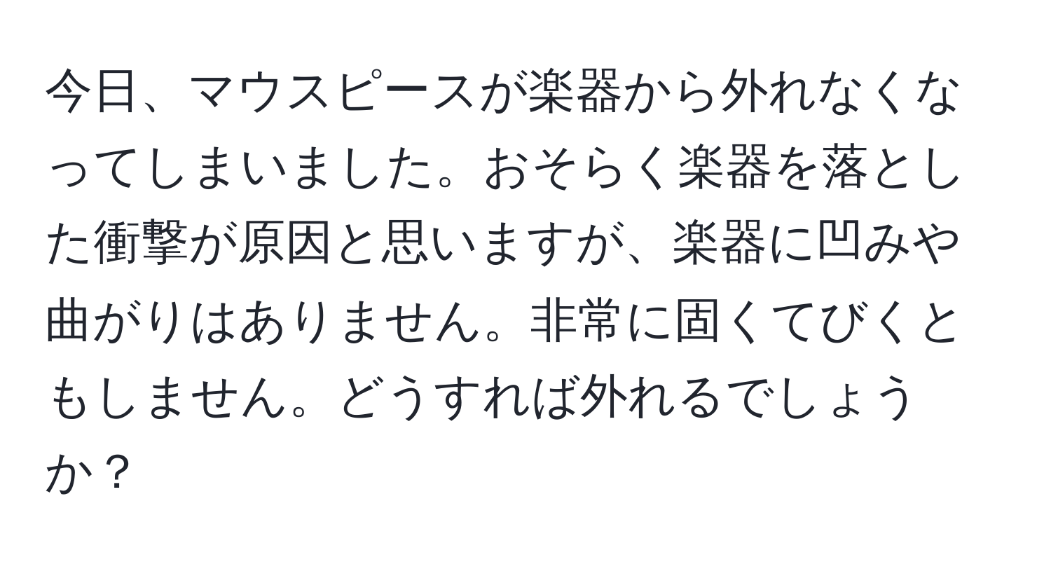 今日、マウスピースが楽器から外れなくなってしまいました。おそらく楽器を落とした衝撃が原因と思いますが、楽器に凹みや曲がりはありません。非常に固くてびくともしません。どうすれば外れるでしょうか？