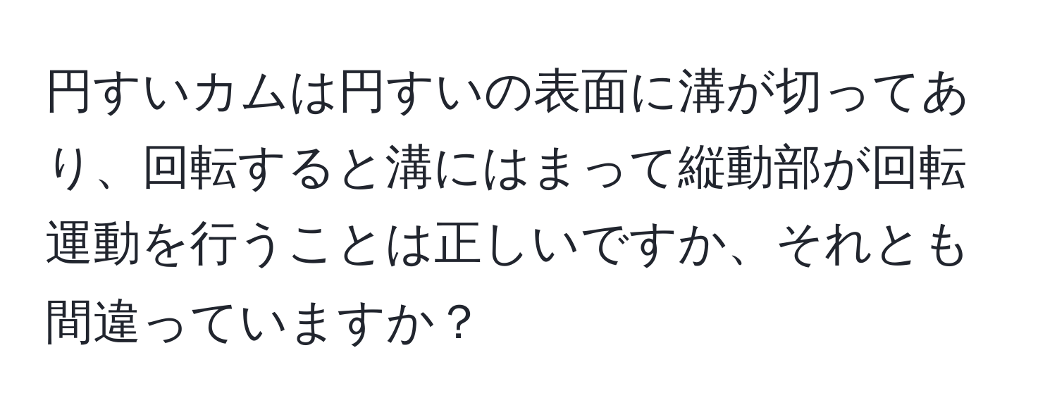 円すいカムは円すいの表面に溝が切ってあり、回転すると溝にはまって縦動部が回転運動を行うことは正しいですか、それとも間違っていますか？