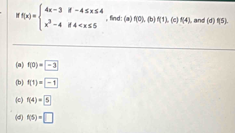 If f(x)=beginarrayl 4x-3if-4≤ x≤ 4 x^3-4if4 , find: (a) f(0) , (b) f(1) , (c) f(4) , and (d)f(5). 
(a) f(0)= -3
(b) f(1)=-1
(c) f(4)= 5
(d) f(5)=□