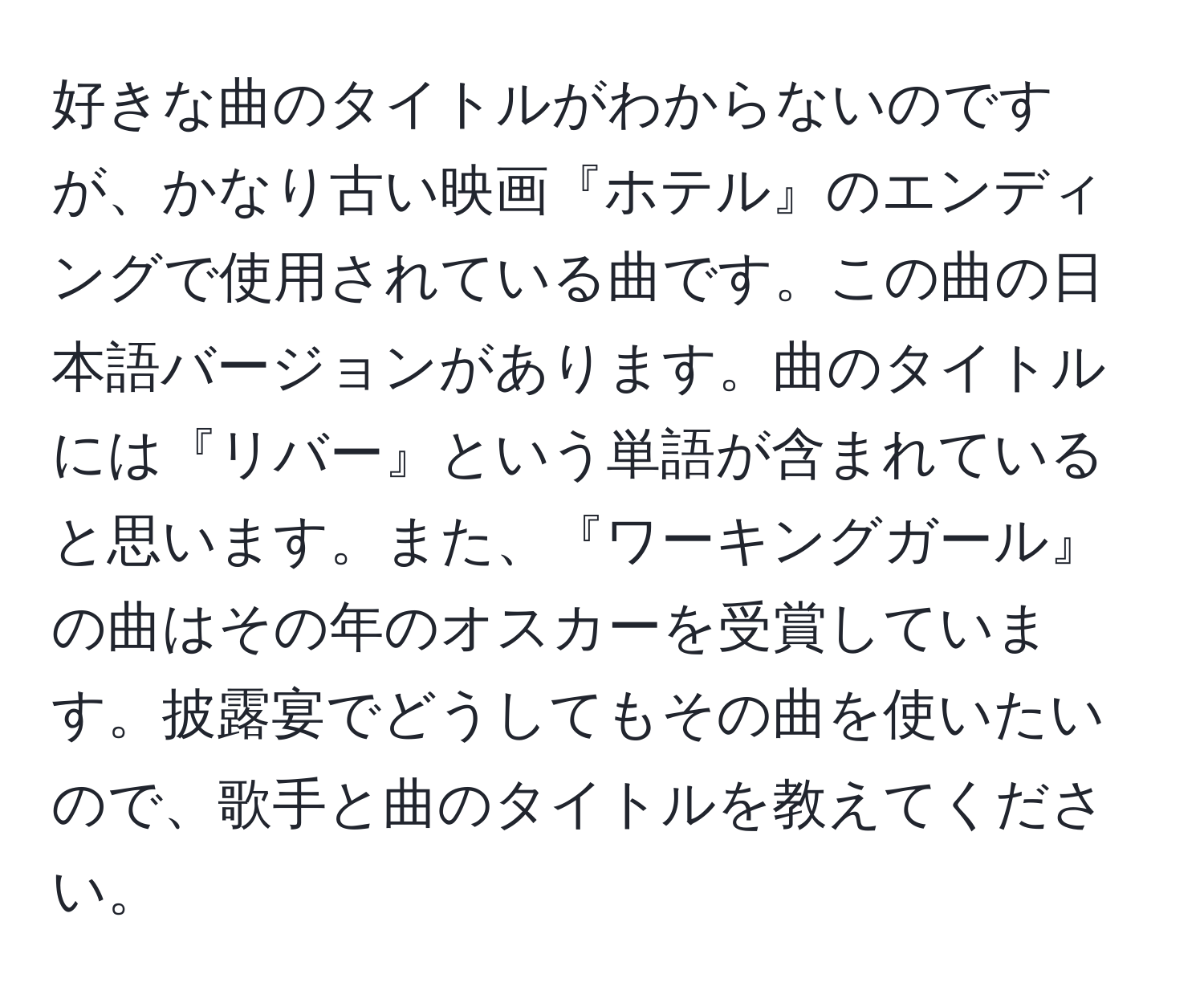 好きな曲のタイトルがわからないのですが、かなり古い映画『ホテル』のエンディングで使用されている曲です。この曲の日本語バージョンがあります。曲のタイトルには『リバー』という単語が含まれていると思います。また、『ワーキングガール』の曲はその年のオスカーを受賞しています。披露宴でどうしてもその曲を使いたいので、歌手と曲のタイトルを教えてください。