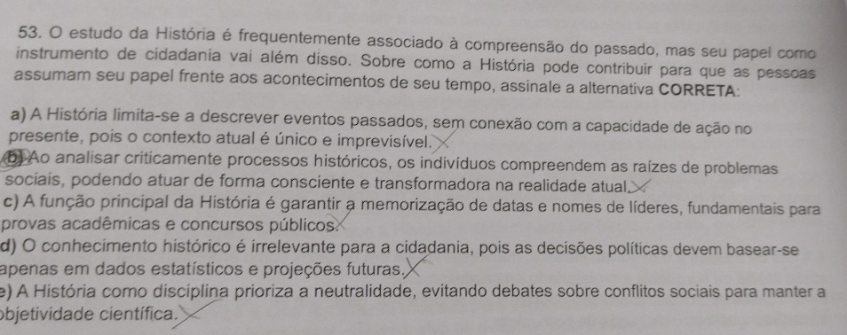 estudo da História é frequentemente associado à compreensão do passado, mas seu papel como
instrumento de cidadania vai além disso. Sobre como a História pode contribuir para que as pessoas
assumam seu papel frente aos acontecimentos de seu tempo, assinale a alternativa CORRETA:
a) A História limita-se a descrever eventos passados, sem conexão com a capacidade de ação no
presente, pois o contexto atual é único e imprevisível.
b) Ao analisar criticamente processos históricos, os indivíduos compreendem as raízes de problemas
sociais, podendo atuar de forma consciente e transformadora na realidade atual.>
c) A função principal da História é garantir a memorização de datas e nomes de líderes, fundamentais para
provas acadêmicas e concursos públicos.
d) O conhecimento histórico é irrelevante para a cidadania, pois as decisões políticas devem basear-se
apenas em dados estatísticos e projeções futuras,
e) A História como discíplina prioriza a neutralidade, evitando debates sobre conflitos sociais para manter a
objetividade científica.