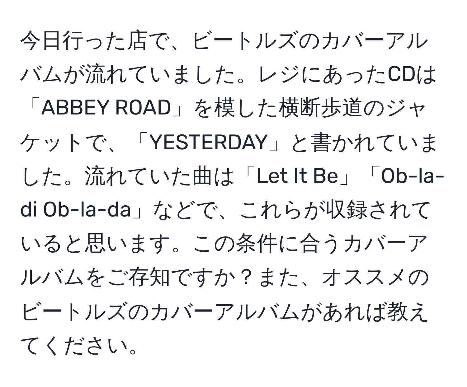 今日行った店で、ビートルズのカバーアルバムが流れていました。レジにあったCDは「ABBEY ROAD」を模した横断歩道のジャケットで、「YESTERDAY」と書かれていました。流れていた曲は「Let It Be」「Ob-la-di Ob-la-da」などで、これらが収録されていると思います。この条件に合うカバーアルバムをご存知ですか？また、オススメのビートルズのカバーアルバムがあれば教えてください。