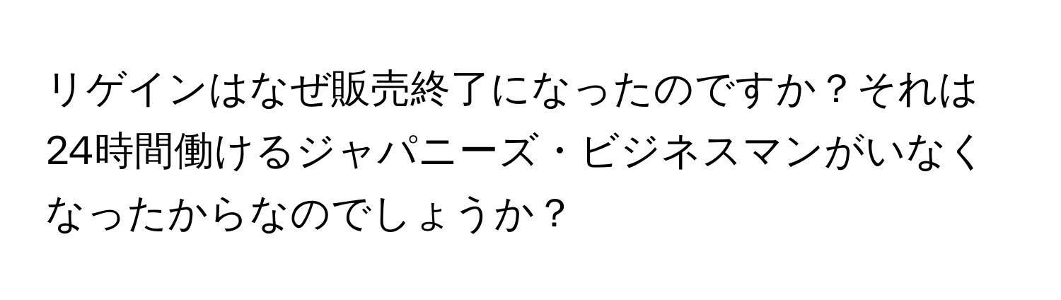 リゲインはなぜ販売終了になったのですか？それは24時間働けるジャパニーズ・ビジネスマンがいなくなったからなのでしょうか？