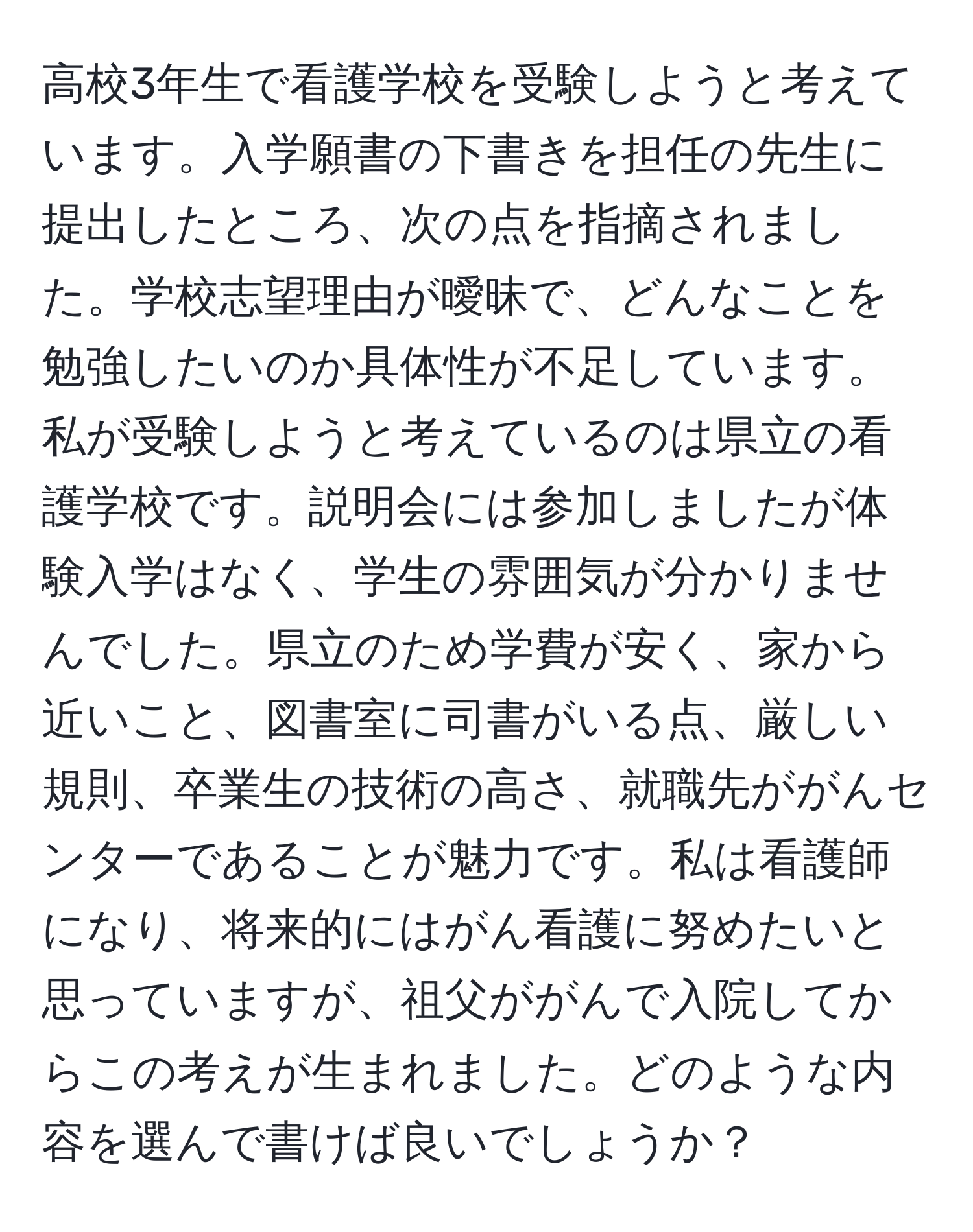 高校3年生で看護学校を受験しようと考えています。入学願書の下書きを担任の先生に提出したところ、次の点を指摘されました。学校志望理由が曖昧で、どんなことを勉強したいのか具体性が不足しています。私が受験しようと考えているのは県立の看護学校です。説明会には参加しましたが体験入学はなく、学生の雰囲気が分かりませんでした。県立のため学費が安く、家から近いこと、図書室に司書がいる点、厳しい規則、卒業生の技術の高さ、就職先ががんセンターであることが魅力です。私は看護師になり、将来的にはがん看護に努めたいと思っていますが、祖父ががんで入院してからこの考えが生まれました。どのような内容を選んで書けば良いでしょうか？