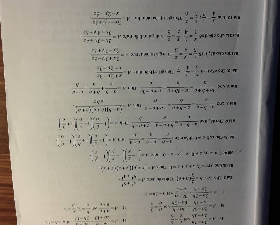 A= (3a-2b)/2a-3b  với  a/b = 5/6  A= (3a-b)/2a+13 - (3b-a)/2b-13  với a-b=13
3) A= (2a-5b)/a-3b - (4a+b)/8a-2b  với  a/b = 3/4  4) A= (a+b)/b+c  với  b/a =2, c/b =3
5) A= (3a-2b)/2a+5 + (3b-a)/b-5  với a-2b=5
Bài 2: Cho 2a-b= 2/3 (a+b). Tính biểu thức A= (a^4+5^4)/b^4+4^4 .
Bài 3: Cho xyz=2,x+y+z=0. Tính: A=(x+y)(y+z)(z+x).
Bài 4: Cho x,y,z!= 0,x-y-z=0 , Tính: A=(1- z/x )(1- x/y )(1+ y/z ).
Bài S: Cho a, b, c!= 0 thỏa mãn  (a+b)/c = (b+c)/a = (c+a)/b . .TinhA=(1+ a/b )(1+ b/c )(1+ c/a ).
Bài 6: Cho dãy tỉ số  (a+b-c)/c = (b+c-a)/a = (c+a-b)/b  , Tinh A=(1+ b/a )(1+ c/b )(1+ a/c ).
Bài 7: Cho  (a+b-c)/c = (a-b+c)/b = (-a+b+c)/a .T . inhA= ((a+b)(b+c)(c+a))/abc . m
Bài 8: Cho  (3a+b+c)/a = (a+3b+c)/b = (a+b+3c)/c . Tính A= (a+b)/c + (b+c)/a + (c+a)/b .
Bài 9: Cho dãy tỉ số  x/5 = y/4 = z/3 . Tính giá trị biểu thức A= (x+2y-3z)/x-2y+3z .
Bài 10: Cho dãy tỉ số  x/5 = y/4 = z/3 . Tính giá trị biểu thức A= (2x+3y-5z)/2x-3y+5z .
Bài 11: Cho dãy tỉ số  x/3 = y/4 , y/5 = z/6  Tính giá trị biểu thức A= (2x+3y+4z)/3x+4y+5z .
Bài 12: Cho  x/4 = y/7 ; y/5 = z/6 . Tính giá trị của biểu thức A= (3x-4y+5z)/x-2y+5z .