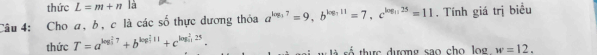 thức L=m+n là 
Câu 4: Cho a, b, c là các số thực dương thỏa a^(log _3)7=9, b^(log _7)11=7, c^(log _11)25=11. Tính giá trị biều 
thức T=a^((log _3)^27)+b^((log _7)^211)+c^((log _11)^225). 
thực dượng sao cho lo w=12.