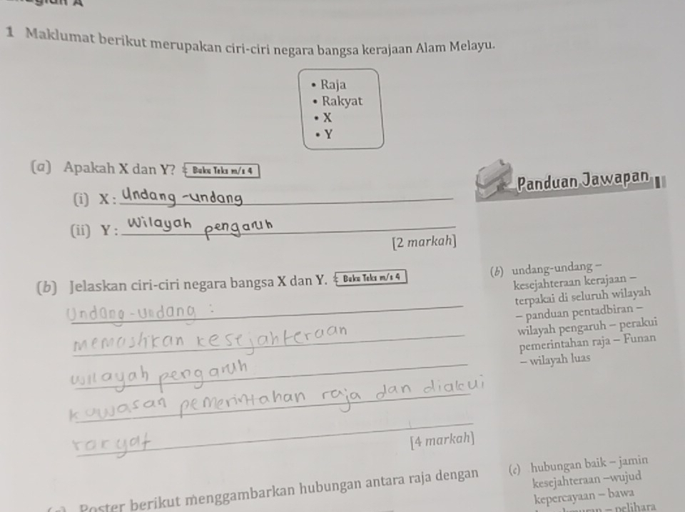 Maklumat berikut merupakan ciri-ciri negara bangsa kerajaan Alam Melayu.
Raja
Rakyat
x
Y
(@) Apakah X dan Y? # Baku Tekı m/s 4
Panduan Jawapan
(i) X :_
(ii) Y :
_
[2 markah]
(b) Jelaskan ciri-ciri negara bangsa X dan Y. 4 (6) undang-undang—
kesejahteraan kerajaan -
_
terpakai di seluruh wilayah
- panduan pentadbiran -
_
wilayah pengaruh - perakui
pemerintahan raja - Funan
_- wilayah luas
_
_
k
[4 markah]
kesejahteraan -wujud
Poster berikut menggambarkan hubungan antara raja dengan (c) hubungan baik - jamin
kepercayaan - bawa