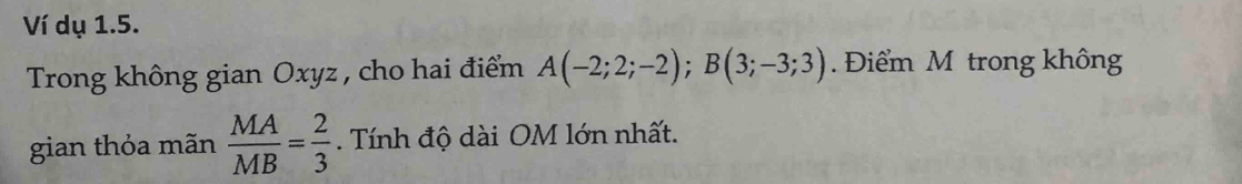 Ví dụ 1.5. 
Trong không gian Oxyz , cho hai điểm A(-2;2;-2); B(3;-3;3). Điểm M trong không 
gian thỏa mãn  MA/MB = 2/3 . Tính độ dài OM lớn nhất.