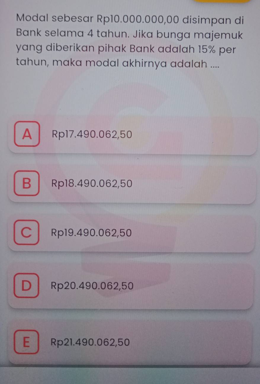 Modal sebesar Rp10.000.000,00 disimpan di
Bank selama 4 tahun. Jika bunga majemuk
yang diberikan pihak Bank adalah 15% per
tahun, maka modal akhirnya adalah ....
A Rp17.490.062,50
B Rp18.490.062,50
C Rp19.490.062,50
D Rp20.490.062,50
E Rp21.490.062,50