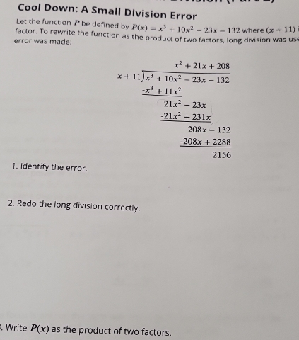 Cool Down: A Small Division Error 
Let the function P be defined by P(x)=x^3+10x^2-23x-132
factor. To rewrite the function as the product of two factors, long division was us where (x+11)
error was made:
beginarrayr beginarrayr x+1encloselongdiv x^2+10x+100 x+10x+200 hline x+200+20x-200 _ -20x _ -20x+100 _ -200x+100 0endarray
1. Identify the error. 
2. Redo the long division correctly. 
. Write P(x) as the product of two factors.