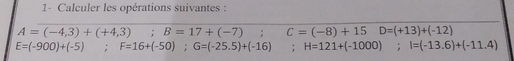 1- Calculer les opérations suivantes :
A=(-4,3)+(+4,3) ;B=17+(-7); C=(-8)+15 D=(+13)+(-12)
E=(-900)+(-5); F=16+(-50); G=(-25.5)+(-16) : H=121+(-1000); I=(-13.6)+(-11.4)