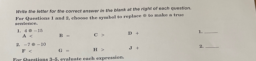 Write the letter for the correct answer in the blank at the right of each question.
For Questions 1 and 2, choose the symbol to replace ● to make a true
sentence.
1. 4bigcirc -15
A B= C> D+
1._
2. -7· -10
F G= H> J+ 2._
For Questions 3-5, evaluate each expression.