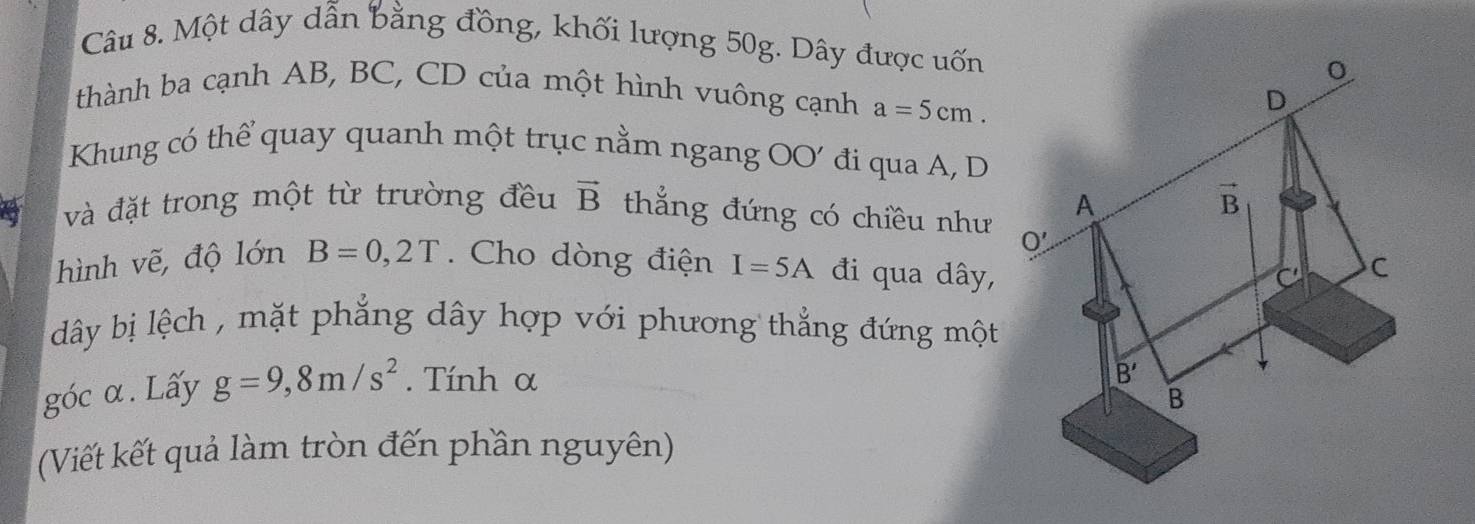 Một dây dẫn bằng đồng, khối lượng 50g. Dây được uốn
thành ba cạnh AB, BC, CD của một hình vuông cạnh a=5cm.
Khung có thể quay quanh một trục nằm ngang OO' đi qua A, D
và đặt trong một từ trường đều vector B thắng đứng có chiều như
hình vẽ, độ lớn B=0,2T.  Cho dòng điện I=5A đi qua dây,
dây bị lệch , mặt phẳng dây hợp với phương thẳng đứng một
góc α. Lấy g=9,8m/s^2. Tính α
(Viết kết quả làm tròn đến phần nguyên)