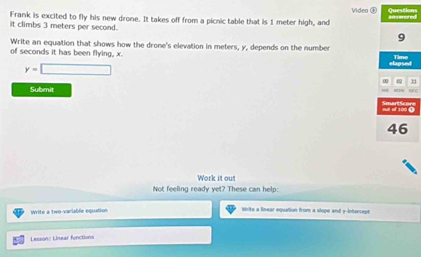 Video ⑥ Questions 
Frank is excited to fly his new drone. It takes off from a picnic table that is 1 meter high, and answered 
it climbs 3 meters per second. 
9 
Write an equation that shows how the drone's elevation in meters, y, depends on the number 
of seconds it has been flying, x. 
Time
y=□
elapsed 
00 02 33 
Submit SEC 
MN MIN 
Work it out 
Not feeling ready yet? These can help: 
Write a two-variable equation 
Write a linear equation from a slope and y-intercept 
Lesson: Linear functions