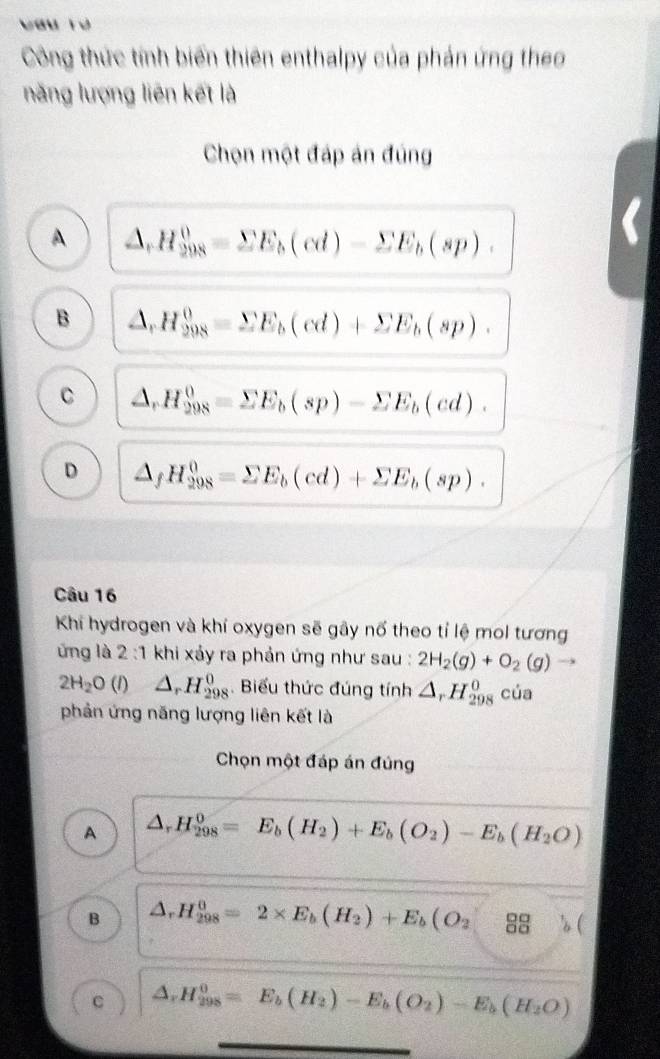 Vau Tư
Công thức tính biến thiên enthalpy của phản ứng theo
năng lượng liên kết là
Chọn một đáp án đúng
A △ ,H_(298)^0=sumlimits E_b(cd)-sumlimits E_b(sp).
B △ ,H_(298)^0=sumlimits E_b(cd)+sumlimits E_b(sp).
C △ _rH_(298)^0=sumlimits E_b(sp)-sumlimits E_b(cd).
D △ _fH_(298)^0=sumlimits E_b(cd)+sumlimits E_b(sp). 
Câu 16
Khi hydrogen và khí oxygen sẽ gây nổ theo tỉ lệ mol tương
ứng là 2:1 khi xảy ra phản ứng như sau : 2H_2(g)+O_2(g) →
2H_2O(l) △ _rH_(298)^0. Biểu thức đúng tính △ _rH_(298)^0 cúa
phản ứng năng lượng liên kết là
Chọn một đáp án đúng
A △ _rH_(298)^0=E_b(H_2)+E_b(O_2)-E_b(H_2O)
B △ _rH_(298)^0=2* E_b(H_2)+E_b(O_2^(-frac 00)00 b(
C △ _rH_(298)^0=E_b(H_2)-E_b(O_2)-E_b(H_2O)