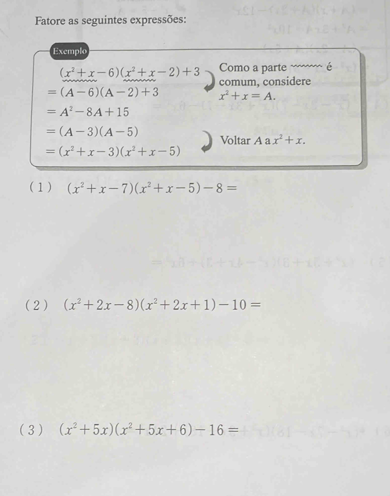 Fatore as seguintes expressões:
Exemplo
(x^2+x-6)(x^2+x-2)+3 Como a parte é
comum, considere
=(A-6)(A-2)+3
x^2+x=A.
=A^2-8A+15
=(A-3)(A-5)
Voltar Aax^2+x.
=(x^2+x-3)(x^2+x-5)
(1) (x^2+x-7)(x^2+x-5)-8=
(2 ) (x^2+2x-8)(x^2+2x+1)-10=
( 3 ) (x^2+5x)(x^2+5x+6)-16=