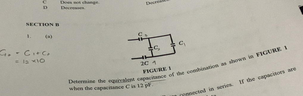 C Does not change. Decrease
D Decreases.
SECTION B
1. (a)
C 3
C_2 c_1
2C 1
Determine the equivalent capacitance of the combination as shown in FIGURE 1
FIGURE 1
onnected in series. If the capacitors are
when the capacitance C is 12 pF.