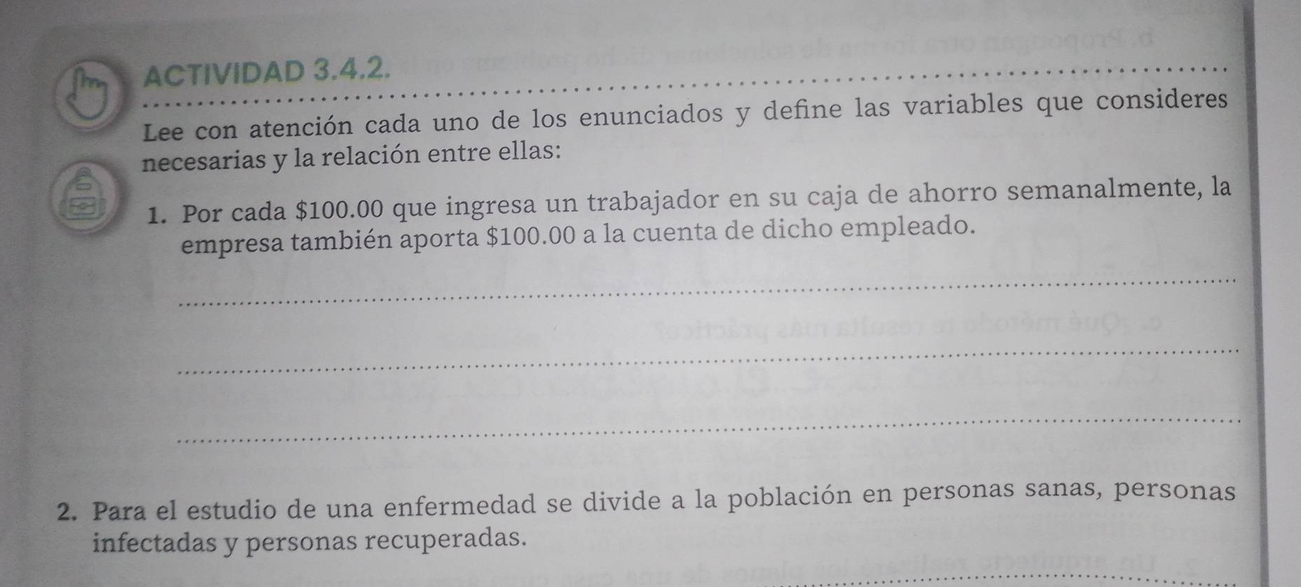 ACTIVIDAD 3.4.2. 
Lee con atención cada uno de los enunciados y define las variables que consideres 
necesarias y la relación entre ellas: 
1. Por cada $100.00 que ingresa un trabajador en su caja de ahorro semanalmente, la 
empresa también aporta $100.00 a la cuenta de dicho empleado. 
_ 
_ 
_ 
2. Para el estudio de una enfermedad se divide a la población en personas sanas, personas 
infectadas y personas recuperadas.