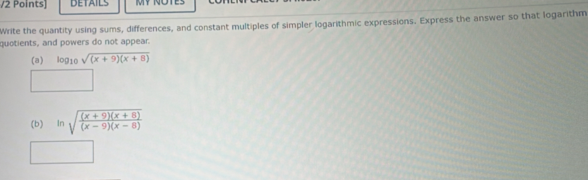 DETAILS MY NOTES 
Write the quantity using sums, differences, and constant multiples of simpler logarithmic expressions. Express the answer so that logarithm 
quotients, and powers do not appear. 
(a) log _10sqrt((x+9)(x+8))
(b) In sqrt(frac (x+9)(x+8))(x-9)(x-8)