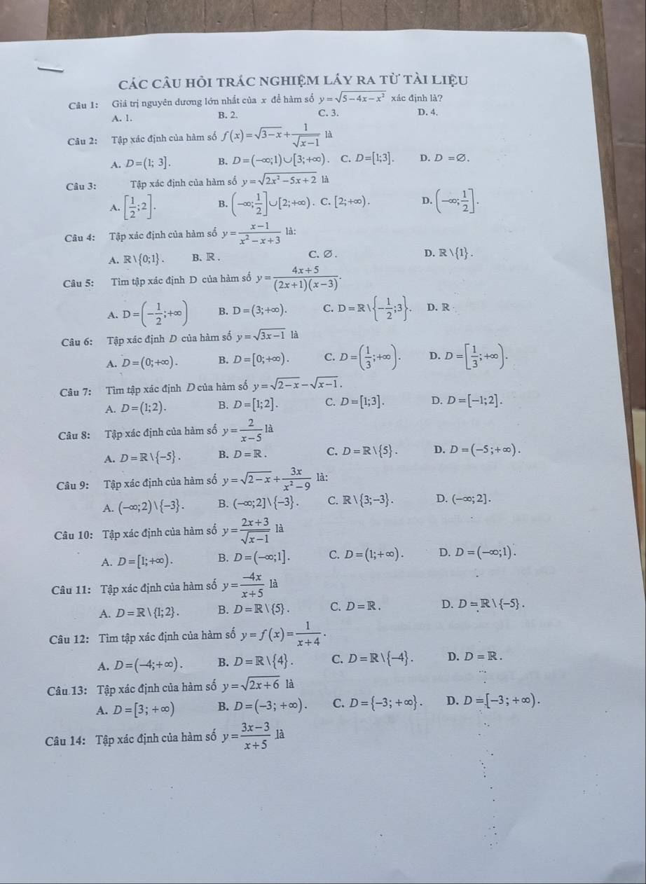 các câu hỏi trác nghiệm láy ra từ tài liệu
Câu 1: Giá trị nguyên dương lớn nhất của x để hàm số y=sqrt(5-4x-x^2) xác định là?
A. 1. B. 2. C. 3. D. 4.
Câu 2: Tập xác định của hàm số f(x)=sqrt(3-x)+ 1/sqrt(x-1)  là
A. D=(1;3]. B. D=(-∈fty ;1)∪ [3;+∈fty ). C. D=[1;3]. D. D=varnothing .
Câu 3: Tập xác định của hàm số y=sqrt(2x^2-5x+2) là
A. [ 1/2 ;2]. B. (-∈fty ; 1/2 ]∪ [2;+∈fty ).C.[2;+∈fty ). D. (-∈fty ; 1/2 ].
Câu 4: Tập xác định của hàm số y= (x-1)/x^2-x+3  là:
A. R∪  0;1 . B. R . C.∅.
D. Rvee  1 .
Câu 5: Tìm tập xác định D của hàm số y= (4x+5)/(2x+1)(x-3) .
A. D=(- 1/2 ;+∈fty ) B. D=(3;+∈fty ). C. D=Rvee  - 1/2 ;3 . D. R
Câu 6: Tập xác định D của hàm số y=sqrt(3x-1) là
A. D=(0;+∈fty ). B. D=[0;+∈fty ). C. D=( 1/3 ;+∈fty ). D. D=[ 1/3 ;+∈fty ).
Câu 7: Tìm tập xác định D của hàm số y=sqrt(2-x)-sqrt(x-1).
A. D=(1;2). B. D=[1;2]. C. D=[1;3]. D. D=[-1;2].
Câu 8: Tập xác định của hàm số y= 2/x-5 la
A. D=R/ -5 . B. D=R. C. D=R/ 5 . D. D=(-5;+∈fty ).
Câu 9: Tập xác định của hàm số y=sqrt(2-x)+ 3x/x^2-9  là:
A. (-∈fty ;2)| -3 . B. (-∈fty ;2]vee  -3 . C. R|R| 3;-3 . D. (-∈fty ;2].
Câu 10: Tập xác định của hàm số y= (2x+3)/sqrt(x-1)  1i à
A. D=[1;+∈fty ). B. D=(-∈fty ;1]. C. D=(1;+∈fty ). D. D=(-∈fty ;1).
Câu 11: Tập xác định của hàm số y= (-4x)/x+5  là
A. D=R| 1;2 . B. D=R| 5 . C. D=R. D. D=R/ -5 .
Câu 12: Tìm tập xác định của hàm số y=f(x)= 1/x+4 .
A. D=(-4;+∈fty ). B. D=R/ 4 . C. D=R/ -4 . D. D=R.
Câu 13: Tập xác định của hàm số y=sqrt(2x+6) là
A. D=[3;+∈fty ) B. D=(-3;+∈fty ). C. D= -3;+∈fty  . D. D=[-3;+∈fty ).
Câu 14: Tập xác định của hàm số y= (3x-3)/x+5  là