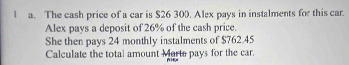 The cash price of a car is $26 300. Alex pays in instalments for this car. 
Alex pays a deposit of 26% of the cash price. 
She then pays 24 monthly instalments of $762.45
Calculate the total amount Marta pays for the car. 
Alex