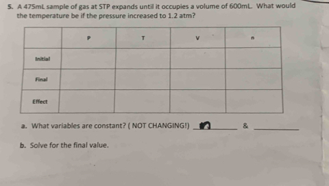 A 475mL sample of gas at STP expands until it occupies a volume of 600mL. What would 
the temperature be if the pressure increased to 1.2 atm? 
a. What variables are constant? ( NOT CHANGING!) _& 
_ 
b. Solve for the final value.