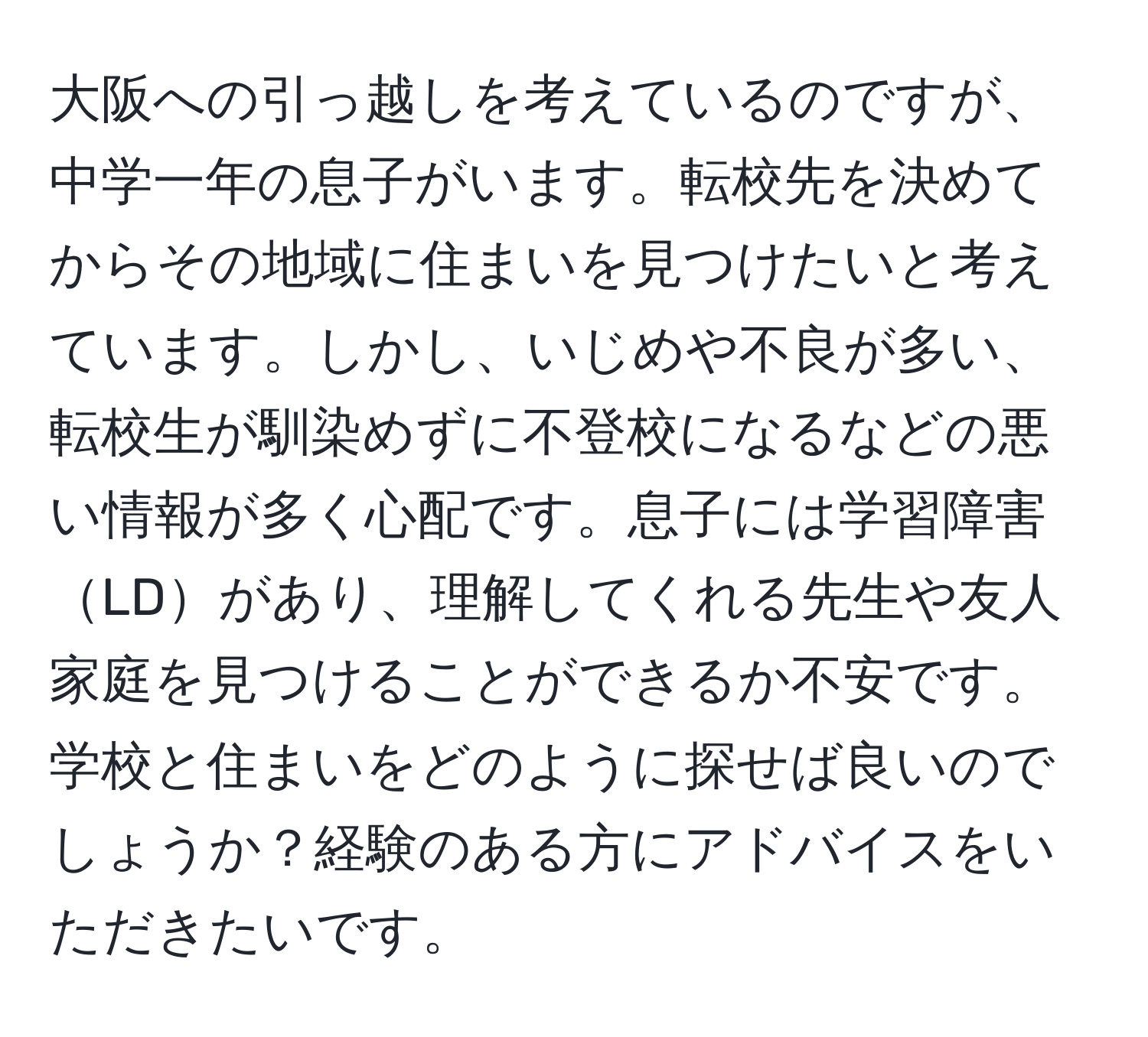 大阪への引っ越しを考えているのですが、中学一年の息子がいます。転校先を決めてからその地域に住まいを見つけたいと考えています。しかし、いじめや不良が多い、転校生が馴染めずに不登校になるなどの悪い情報が多く心配です。息子には学習障害LDがあり、理解してくれる先生や友人家庭を見つけることができるか不安です。学校と住まいをどのように探せば良いのでしょうか？経験のある方にアドバイスをいただきたいです。