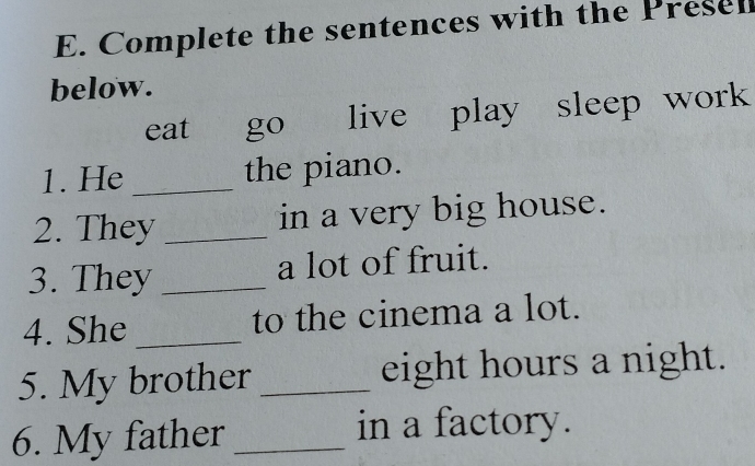 Complete the sentences with the Presel 
below. 
eat go live play sleep work 
1. He _the piano. 
2. They _in a very big house. 
3. They _a lot of fruit. 
4. She _to the cinema a lot. 
5. My brother _eight hours a night. 
6. My father_ 
in a factory.