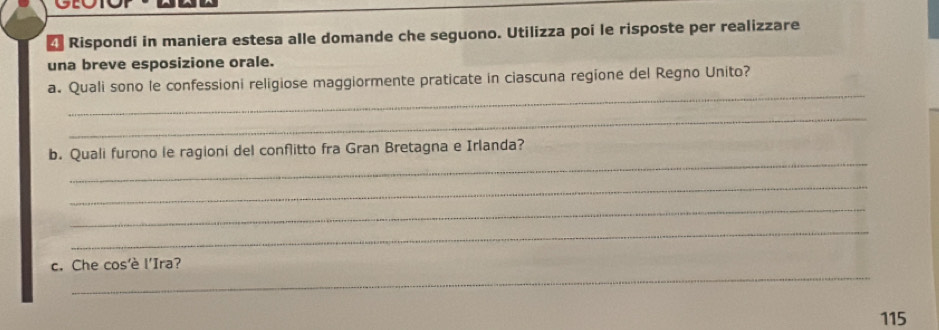 Rispondi in maniera estesa alle domande che seguono. Utilizza poi le risposte per realizzare 
una breve esposizione orale. 
_ 
a. Quali sono le confessioni religiose maggiormente praticate in ciascuna regione del Regno Unito? 
_ 
_ 
b. Quali furono le ragioni del conflitto fra Gran Bretagna e Irlanda? 
_ 
_ 
_ 
_ 
c. Che cos'è l'Ira? 
115